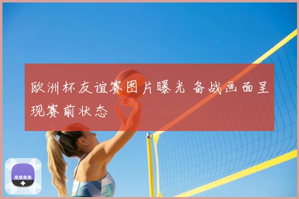 欧洲杯友谊赛图片曝光 备战画面呈现赛前状态