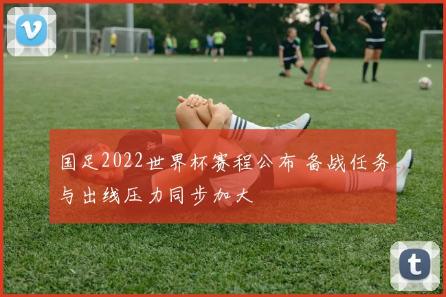 国足2022世界杯赛程公布 备战任务与出线压力同步加大