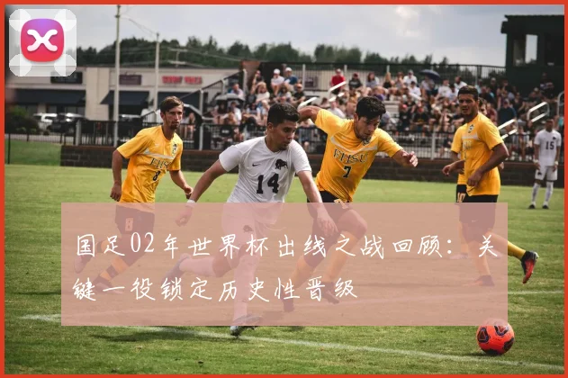 国足02年世界杯出线之战回顾:关键一役锁定历史性晋级