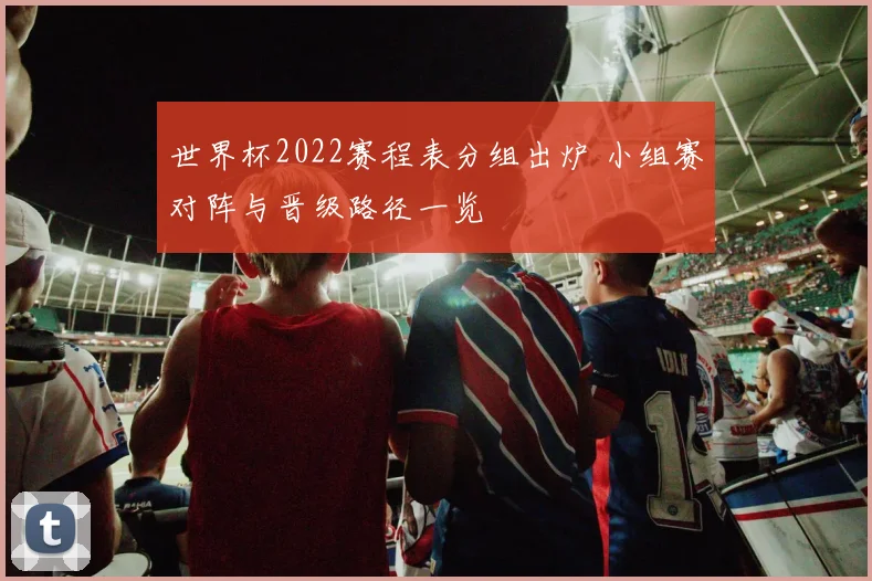 世界杯2022赛程表分组出炉 小组赛对阵与晋级路径一览