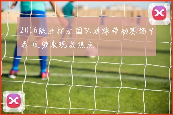 2016欧洲杯法国队进球带动赛场节奏 攻势表现成焦点