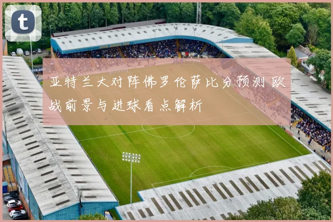 亚特兰大对阵佛罗伦萨比分预测 欧战前景与进球看点解析